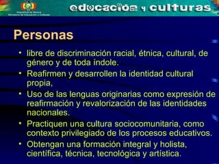 libre de discriminación racial, étnica, cultural, de género y de toda índole. Reafirmen y desarrollen la identidad cultural propia,  Uso de las lenguas originarias como expresión de reafirmación y revalorización de las identidades nacionales. Practiquen una cultura sociocomunitaria, como contexto privilegiado de los procesos educativos. Obtengan una formación integral y holista,  científica, técnica, tecnológica y artística.   Personas 