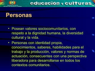 Posean valores sociocomunitarios, con respeto a la dignidad humana, la diversidad cultural y la vida.  Personas con identidad propia, conocimientos, saberes, habilidades para el trabajo y la producción, valores y normas de actuación, consecuentes con una perspectiva liberadora para desarrollarse en todos los contextos comunitarios.   Personas 