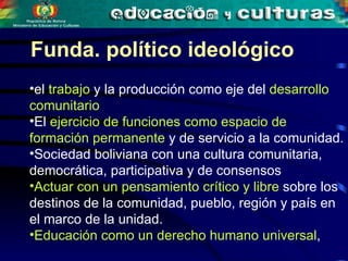 Funda. político ideológico el  trabajo  y la producción como eje del  desarrollo comunitario  El  ejercicio de funciones como espacio de formación permanente  y de servicio a la comunidad.  Sociedad boliviana con una cultura comunitaria, democrática, participativa y de consensos  Actuar con un pensamiento crítico y libre  sobre los destinos de la comunidad, pueblo, región y país en el marco de la unidad. Educación como un derecho humano universal ,   