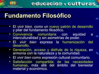 Fundamento Filosófico El  vivir bien, como  un  nuevo patrón de desarrollo  y pilar del fundamento filosófico. Convivencia comunitaria  con equidad e interculturalidad y sin asimetrías de poder. El  vivir bien  expresa la  humanización del desarrollo . Generación, acceso y disfrute de la riqueza , en armonía con la naturaleza y la comunidad. El  vivir bien  como expresión cultural comunitario. Satisfacción compartida de las necesidades humanas , más allá del ámbito del bienestar material y económico.  
