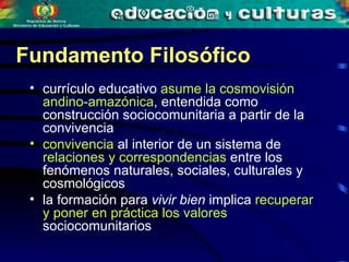 currículo educativo  asume la cosmovisión andino-amazónica , entendida como construcción sociocomunitaria a partir de la convivencia  convivencia  al interior de un sistema de  relaciones y correspondencias  entre los fenómenos naturales, sociales, culturales y cosmológicos  la formación para  vivir bien  implica  recuperar y poner en práctica los valores  sociocomunitarios Fundamento Filosófico 