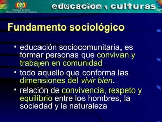 educación sociocomunitaria, es formar personas que  convivan y trabajen en comunidad todo aquello que conforma las  dimensiones del  vivir bien . relación de  convivencia, respeto y equilibrio  entre los hombres, la sociedad y la naturaleza   Fundamento sociológico 
