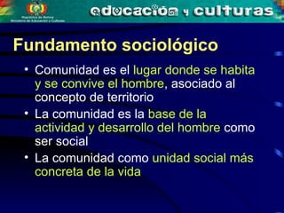 Comunidad es el  lugar donde se habita y se convive el hombre , asociado al concepto de territorio   La comunidad es la  base de la actividad y desarrollo del hombre  como ser social   La comunidad como  unidad social más concreta de la vida   Fundamento sociológico 