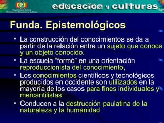Funda. Epistemológicos La construcción del conocimientos se da a partir de la relación entre un  sujeto que conoce y un objeto conocido .  La escuela “formó” en una orientación  reproduccionista del conocimiento ,  Los  conocimientos  científicos y tecnológicos producidos en occidente son  utilizados  en la mayoría de los casos  para fines individuales y mercantilistas  Conducen a la  destrucción paulatina de la naturaleza y la humanidad  