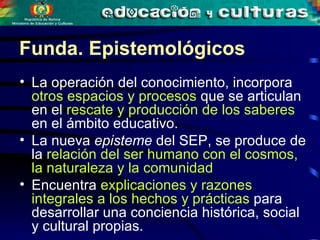 La operación del conocimiento, incorpora  otros espacios y procesos  que se articulan en el  rescate y producción de los saberes  en el ámbito educativo.  La nueva  episteme  del SEP, se produce de la  relación del ser humano con el cosmos, la naturaleza y la comunidad Encuentra  explicaciones y razones integrales a los hechos y prácticas  para desarrollar una conciencia histórica, social y cultural propias.  Funda. Epistemológicos 