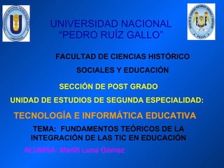 UNIVERSIDAD NACIONAL “PEDRO RUÍZ GALLO” FACULTAD DE CIENCIAS HISTÓRICO SOCIALES Y EDUCACIÓN SECCIÓN DE POST GRADO UNIDAD DE ESTUDIOS DE SEGUNDA ESPECIALIDAD: TECNOLOGÍA E INFORMÁTICA EDUCATIVA TEMA:  FUNDAMENTOS TEÓRICOS DE LA INTEGRACIÓN DE LAS TIC EN EDUCACIÓN ALUMNA: Marlitt Luna Gómez 