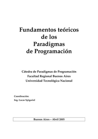 Fundamentos teóricos
de los
Paradigmas
de Programación
Cátedra de Paradigmas de Programación
Facultad Regional Buenos Aires
Universidad Tecnológica Nacional
Coordinación:
Ing. Lucas Spigariol
Buenos Aires – Abril 2005
 