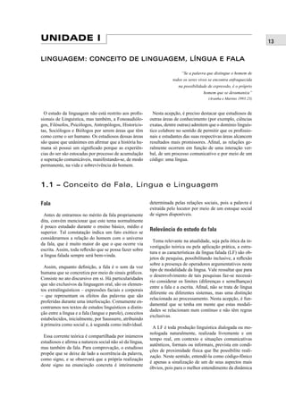 13 UNIDADE I 
LINGUAGEM: CONCEITO DE LINGUAGEM, LÍNGUA E FALA 
O estudo da linguagem não está restrito aos profi s-sionais 
de Linguística, mas também, a Fonoaudiólo-gos, 
Filósofos, Psicólogos, Antropólogos, Historicis-tas, 
Sociólogos e Biólogos por serem áreas que têm 
como cerne o ser humano. Os estudiosos dessas áreas 
são quase que unânimes em afi rmar que a história hu-mana 
só possui um signifi cado porque as experiên-cias 
do ser são estocadas por processo de acumulação 
e superação comunicáveis, manifestando-se, de modo 
permanente, na vida e sobrevivência do homem. 
“Se a palavra que distingue o homem de 
todos os seres vivos se encontra enfraquecida 
na possibilidade de expressão, é o próprio 
homem que se desumaniza” 
(Aranha e Martins 1993:23) 
Nesta acepção, é preciso destacar que estudiosos de 
outras áreas de conhecimento (por exemplo, ciências 
exatas, dentre outras) admitem que o domínio linguís-tico 
colabore no sentido de permitir que os profi ssio-nais 
e estudantes das suas respectivas áreas alcancem 
resultados mais promissores. Afi nal, as relações ge-ralmente 
ocorrem em função de uma interação ver-bal, 
de um processo comunicativo e por meio de um 
código: uma língua. 
1.1 –– Conceito de Fala, Língua e Linguagem 
Fala 
Antes de entrarmos no mérito da fala propriamente 
dita, convém mencionar que este tema normalmente 
é pouco estudado durante o ensino básico, médio e 
superior. Tal constatação indica um fato exótico se 
considerarmos a relação do homem com o universo 
da fala, que é muito maior do que o que ocorre via 
escrita. Assim, toda refl exão que se possa fazer sobre 
a língua falada sempre será bem-vinda. 
Assim, enquanto defi nição, a fala é o som da voz 
humana que se concretiza por meio de sinais gráfi cos. 
Consiste no ato discursivo em si. Há particularidades 
que são exclusivos da linguagem oral, são os elemen-tos 
extralinguísticos – expressões faciais e corporais 
– que representam os efeitos das palavras que são 
proferidas durante uma interlocução. Comumente en-contramos 
nos textos de estudos linguísticos a distin-ção 
entre a língua e a fala (langue e parole), conceitos 
estabelecidos, inicialmente, por Saussurre, atribuindo 
à primeira como social e, à segunda como individual. 
Essa corrente teórica é compartilhada por inúmeros 
estudiosos e afi rma a natureza social não só da língua, 
mas também da fala. Para comprovação, o estudioso 
propõe que se deixe de lado a ocorrência da palavra, 
como signo, e se observará que a própria realização 
deste signo na enunciação concreta é inteiramente 
determinada pelas relações sociais, pois a palavra é 
extraída pelo locutor por meio de um estoque social 
de signos disponíveis. 
Relevância do estudo da fala 
Tema relevante na atualidade, seja pela ótica da in-vestigação 
teórica ou pela aplicação prática, a estru-tura 
e as características da língua falada (LF) são ob-jetos 
de pesquisa, possibilitando inclusive, a refl exão 
sobre a presença de operadores argumentativos neste 
tipo de modalidade da língua. Vale ressaltar que para 
o desenvolvimento de tais pesquisas faz-se necessá-rio 
considerar os limites (diferenças e semelhanças) 
entre a fala e a escrita. Afi nal, não se trata de língua 
diferente ou diferentes sistemas, mas uma distinção 
relacionada ao processamento. Nesta acepção, é fun-damental 
que se tenha em mente que estas modali-dades 
se relacionam num contínuo e não têm regras 
exclusivas. 
A LF é toda produção linguística dialogada ou mo-nologada 
naturalmente, realizada livremente e em 
tempo real, em contexto e situações comunicativas 
autênticos, formais ou informais, prevista em condi-ções 
de proximidade física que lhe possibilite reali-zação. 
Neste sentido, entendê-la como código-fônico 
é apenas a sinalização de um de seus aspectos mais 
óbvios, pois para o melhor entendimento da dinâmica 
 