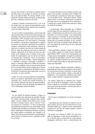 14 
em que está inserida, é necessário considerar fatores 
de outra ordem, por exemplo, do discurso, da intera-ção 
e da expressividade. Na mesma medida, a con-cepção 
de variação também não pode ser desprezada, 
pois não é fenômeno exclusivo da escrita. 
Enquanto Unidade Comunicativa (UC), a LF se dá 
em tempo real e em espaço situacionalmente condi-cionado, 
é produção textual, interativa por excelência 
e por isso exige cooperação. 
No que se refere à argumentação, conceito hoje não 
apenas relacionado aos limites da retórica grega, mas 
entendido como a busca de persuasão de um auditório 
(Guimarães, 1987), entende-se que os processos inte-racionais 
pertinentes à LF são propícios à formação 
de estruturas e mecanismos argumentativos capazes 
de orientar um enunciado, apresentar um conteúdo e 
conduzir o interlocutor a uma conclusão. Tudo na di-reção 
de se construir um texto (no sentido amplo da 
palavra: capaz de comunicar e provocar no outro uma 
reação), organizado de tal forma que possa ser ana-lisado 
como qualquer texto na língua escrita, cons-tituído 
de organizadores cujo uso ocorre em benefi - 
cio daqueles que o produzem. Assim, os marcadores 
conversacionais (conf. Castilho – Núcleo Integrador), 
a repetição, a correção, a hesitação, a paráfrase, a 
elipse e o anacoluto (Marcuschi, 2000) são elementos 
e ações que compõem o que se convencionou chamar 
de conversação (prática social cotidiana do ser huma-no 
e espaço para a construção de identidades sociais). 
Fenômeno de arquitetura geral organizada, suscetível 
ao estudo e ao rigor científi co. 
Enfi m, a LF tem seu modo próprio de textualização. 
Ocorre em gêneros tipicamente desenvolvidos, não 
mantendo com a escrita uma relação dicotômica. O 
texto falado apresenta alto grau de gramaticalidade, 
seja ele qual for o nível de formação, procedência so-cial 
ou identidade cultural do falante. 
Língua 
No seu sentido da anatomia humana, a língua é o 
nome do órgão mais importante do aparelho fonador. 
No sentido comunicacional, comporta duas modali-dades: 
a escrita e falada. Num mesmo nível, as duas 
não têm as mesmas formas, nem os mesmos “recur-sos 
expressivos” (conforme 1.1). Para a compreensão 
dos problemas da expressão e da comunicação verbal, 
é fundamental considerar esta distinção. Na língua fa-lada, 
o signifi cante é formado por fonemas, na escrita, 
por signos gráfi cos ou grafemas, por exemplo: o al-fabeto. 
Mas não há necessariamente correspondência 
entre números de fonemas (sons) e grafemas (símbo-los 
ou letras). 
O conjunto de palavras de uma língua, peculiar a um 
grupo social quando constituída como unidade ide-al, 
reconhecida e praticada por todos que o integram, 
vira um produto social – patrimônio cultural - dando 
origem assim, a um idioma. Cada idioma é composto 
por, pelo menos, um conjugado de léxico (palavras) e 
o sentido que se pode extrair dessas palavras é objeto 
de estudo da semântica. 
A comunicação, então, pressupõe que os falantes 
de uma língua têm um repertório de palavras em co-mum 
e compreendem tais palavras do mesmo modo. 
Entretanto, só é possível chegar a um entendimento 
sobre as palavras, na medida em que há aceitação de 
vários indivíduos e um certo grau de uniformidade, 
fi xado pelo uso constante da língua, ou seja, semanti-camente, 
não existe um sentido comum genuíno, mas 
sim, uma espécie de acordo tácito, no uso e aplicação 
dessas palavras. 
Como patrimônio cultural, a língua tem poder tan-to 
de unifi car quanto de dividir pessoas (Bourdieu 
apud Medina 2007). Assim, não é surpreendente que 
a língua possa desempenhar um papel tão poderoso 
na formação de identidades coletivas. Para o estudio-so, 
manter a unidade linguística de uma comunidade 
envolve sempre algum grau de imposição para que a 
língua seja legitimada. 
O uso da língua, enquanto patrimônio cultural, é 
perpetuado por meio de uma complexa rede de práti-cas 
institucionais formais e informais, as quais pode-mos 
incluir a escola, família, religião, o mercado de 
trabalho etc. Tais instituições colaboram para repro-dução, 
fi xação, domínio e perpetuação da língua. 
Em síntese, língua não se confunde com a lingua-gem, 
ela faz parte da linguagem, sendo um produto 
social, conjunto de convenções necessárias adotadas 
pelo corpo social que permite a comunicação entre os 
indivíduos do mesmo grupo. 
Linguagem 
Que tal agora mergulharmos no universo da lingua-gem? 
A faculdade que tem o homem de exprimir seus es-tados 
mentais, por meio de um sistema de sons vocais 
chamado língua que o organiza numa representação 
compreensiva em face do mundo subjetivo interior 
denomina-se linguagem. 
De acordo com Câmara Jr. (2007: 23), pela ativi-dade 
da linguagem ou fala, faz-se comunicação en-tre 
os homens para a transmissão de conhecimentos 
(linguagem intelectiva); dá-se a exteriorização das 
 