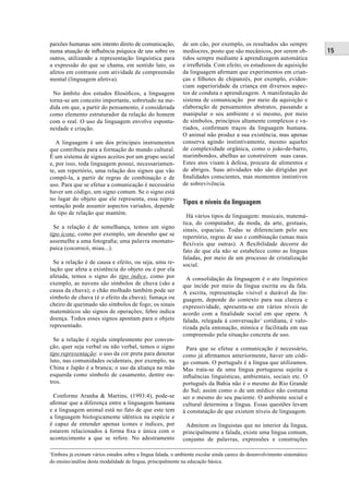 15 
paixões humanas sem intento direto de comunicação, 
numa atuação de infl uência psíquica de uns sobre os 
outros, utilizando a representação linguística para 
a expressão do que se chama, em sentido lato, os 
afetos em contraste com atividade de compreensão 
mental (linguagem afetiva). 
No âmbito dos estudos fi losófi cos, a linguagem 
torna-se um conceito importante, sobretudo na me-dida 
em que, a partir do pensamento, é considerada 
como elemento estruturador da relação do homem 
com o real. O uso da linguagem envolve esponta-neidade 
e criação. 
A linguagem é um dos principais instrumentos 
que contribuiu para a formação do mundo cultural. 
É um sistema de signos aceitos por um grupo social 
e, por isso, toda linguagem possui, necessariamen-te, 
um repertório, uma relação dos signos que vão 
compô-la, a partir de regras de combinação e de 
uso. Para que se efetue a comunicação é necessário 
haver um código, um signo comum. Se o signo está 
no lugar do objeto que ele representa, essa repre-sentação 
pode assumir aspectos variados, depende 
do tipo de relação que mantém. 
Se a relação é de semelhança, temos um signo 
tipo ícone, como por exemplo, um desenho que se 
assemelhe a uma fotografi a; uma palavra onomato-paica 
(cocorocó, miau...). 
Se a relação é de causa e efeito, ou seja, uma re-lação 
que afeta a existência do objeto ou é por ela 
afetada, temos o signo do tipo índice, como por 
exemplo, as nuvens são símbolos de chuva (são a 
causa da chuva); o chão molhado também pode ser 
símbolo de chuva (é o efeito da chuva); fumaça ou 
cheiro de queimado são símbolos de fogo; os sinais 
matemáticos são signos de operações; febre indica 
doença. Todos esses signos apontam para o objeto 
representado. 
Se a relação é regida simplesmente por conven-ção, 
quer seja verbal ou não verbal, temos o signo 
tipo representação: o uso da cor preta para denotar 
luto, nas comunidades ocidentais, por exemplo, na 
China e Japão é a branca; o uso da aliança na mão 
esquerda como símbolo de casamento, dentre ou-tros. 
Conforme Aranha & Martins, (1993:4), pode-se 
afi rmar que a diferença entre a linguagem humana 
e a linguagem animal está no fato de que este tem 
a linguagem biologicamente idêntica na espécie e 
é capaz de entender apenas ícones e índices, por 
estarem relacionados à forma fi xa e única com o 
acontecimento a que se refere. No adestramento 
de um cão, por exemplo, os resultados são sempre 
medíocres, posto que são mecânicos, por serem ob-tidos 
sempre mediante à aprendizagem automática 
e irrefl etida. Com efeito, os estudiosos de aquisição 
da linguagem afi rmam que experimentos em crian-ças 
e fi lhotes de chipanzés, por exemplo, eviden-ciam 
superioridade da criança em diversos aspec-tos 
de conduta e aprendizagem. A manifestação do 
sistema de comunicação por meio da aquisição e 
elaboração de pensamentos abstratos, passando a 
manipular o seu ambiente e si mesmo, por meio 
de símbolos, princípios altamente complexos e va-riados, 
confi rmam traços da linguagem humana. 
O animal não produz a sua existência, mas apenas 
conserva agindo instintivamente, mesmo aqueles 
de complexidade orgânica, como o joão-de-barro, 
marimbondos, abelhas ao construírem suas casas. 
Estes atos visam à defesa, procura de alimentos e 
de abrigos. Suas atividades não são dirigidas por 
fi nalidades conscientes, mas momentos instintivos 
de sobrevivência. 
Tipos e níveis da linguagem 
Há vários tipos de linguagem: musicais, matemá-tica, 
do computador, da moda, da arte, gestuais, 
sinais, espaciais. Todas se diferenciam pelo seu 
repertório, regras de uso e combinação (umas mais 
fl exíveis que outras). A fl exibilidade decorre do 
fato de que ela não se estabelece como as línguas 
faladas, por meio de um processo de cristalização 
social. 
A consolidação da linguagem é o ato linguístico 
que incide por meio da língua escrita ou da fala. 
A escrita, representação visível e durável da lin-guagem, 
depende do contexto para sua clareza e 
expressividade, apresenta-se em vários níveis de 
acordo com a fi nalidade social em que opera. A 
falada, relegada à conversação1 cotidiana, é valo-rizada 
pela entonação, mímica e facilitada em sua 
compreensão pela situação concreta de uso. 
Para que se efetue a comunicação é necessário, 
como já afi rmamos anteriormente, haver um códi-go 
comum. O português é a língua que utilizamos. 
Mas trata-se de uma língua portuguesa sujeita a 
infl uências linguísticas, ambientais, sociais etc. O 
português da Bahia não é o mesmo do Rio Grande 
do Sul; assim como o de um médico não costuma 
ser o mesmo do seu paciente. O ambiente social e 
cultural determina a língua. Essas questões levam 
à constatação de que existem níveis de linguagem. 
Admitem os linguistas que no interior da língua, 
principalmente a falada, existe uma língua comum, 
conjunto de palavras, expressões e construções 
1Embora já existam vários estudos sobre a língua falada, o ambiente escolar ainda carece do desenvolvimento sistemático 
do ensino/análise desta modalidade de língua, principalmente na educação básica. 
 