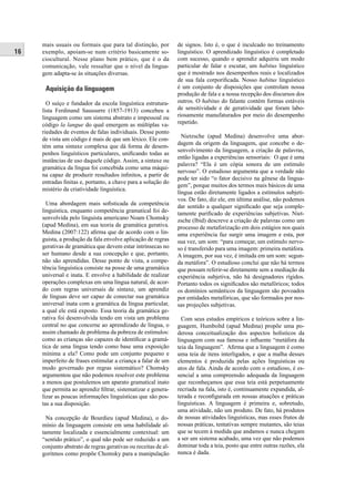16 
mais usuais ou formais que para tal distinção, por 
exemplo, apoiam-se num critério basicamente so-ciocultural. 
Nesse plano bem prático, que é o da 
comunicação, vale ressaltar que o nível da lingua-gem 
adapta-se às situações diversas. 
Aquisição da linguagem 
O suíço e fundador da escola linguística estrutura-lista 
Ferdinand Saussurre (1857-1913) concebeu a 
linguagem como um sistema abstrato e impessoal ou 
código la langue do qual emergem as múltiplas va-riedades 
de eventos de falas individuais. Desse ponto 
de vista um código é mais de que um léxico. Ele con-tém 
uma sintaxe complexa que dá forma de desem-penhos 
linguísticos particulares, unifi cando todas as 
instâncias de uso daquele código. Assim, a sintaxe ou 
gramática da língua foi concebida como uma máqui-na 
capaz de produzir resultados infi nitos, a partir de 
entradas fi nitas e, portanto, a chave para a solução do 
mistério da criatividade linguística. 
Uma abordagem mais sofi sticada da competência 
linguística, enquanto competência gramatical foi de-senvolvida 
pelo linguista americano Noam Chomsky 
(apud Medina), em sua teoria de gramática gerativa. 
Medina (2007:122) afi rma que de acordo com o lin-guista, 
a produção da fala envolve aplicação de regras 
gerativas de gramática que devem estar intrínsecas no 
ser humano desde a sua concepção e que, portanto, 
não são aprendidas. Desse ponto de vista, a compe-tência 
linguística consiste na posse de uma gramática 
universal e inata. E envolve a habilidade de realizar 
operações complexas em uma língua natural, de acor-do 
com regras universais de sintaxe, um aprendiz 
de línguas deve ser capaz de conectar sua gramática 
universal inata com a gramática da língua particular, 
a qual ele está exposto. Essa teoria da gramática ge-rativa 
foi desenvolvida tendo em vista um problema 
central no que concerne ao aprendizado de língua, o 
assim chamado de problema da pobreza de estímulos: 
como as crianças são capazes de identifi car a gramá-tica 
de uma língua tendo como base uma exposição 
mínima a ela? Como pode um conjunto pequeno e 
imperfeito de frases estimular a criança a falar de um 
modo governado por regras sistemático? Chomsky 
argumentou que não podemos resolver este problema 
a menos que postulemos um aparato gramatical inato 
que permita ao aprendiz fi ltrar, sistematizar e genera-lizar 
as poucas informações linguísticas que são pos-tas 
a sua disposição. 
Na concepção de Bourdieu (apud Medina), o do-mínio 
da linguagem consiste em uma habilidade al-tamente 
localizada e essencialmente contextual: um 
“sentido prático”, o qual não pode ser reduzido a um 
conjunto abstrato de regras gerativas ou receitas de al-goritmos 
como propõe Chomsky para a manipulação 
de signos. Isto é, o que é inculcado no treinamento 
linguístico. O aprendizado linguístico é completado 
com sucesso, quando o aprendiz adquiriu um modo 
particular de falar e escutar, um habitus linguístico 
que é mostrado nos desempenhos reais e localizados 
de sua fala corporifi cada. Nosso habitus linguístico 
é um conjunto de disposições que controlam nossa 
produção de fala e a nossa recepção dos discursos dos 
outros. O habitus do falante contém formas estáveis 
de sensitividade e de geratividade que foram labo-riosamente 
manufaturados por meio do desempenho 
repetido. 
Nietzsche (apud Medina) desenvolve uma abor-dagem 
da origem da linguagem, que concebe o de-senvolvimento 
da linguagem, a criação de palavras, 
então ligadas a experiências sensoriais: O que é uma 
palavra? “Ela é um cópia sonora de um estímulo 
nervoso”. O estudioso argumenta que a verdade não 
pode ter sido “o fator decisivo na gênese da lingua-gem”, 
porque muitos dos termos mais básicos de uma 
língua estão diretamente ligados a estímulos subjeti-vos. 
De fato, diz ele, em última análise, não podemos 
dar sentido a qualquer signifi cado que seja comple-tamente 
purifi cado de experiências subjetivas. Niet-zsche 
(Ibid) descreve a criação de palavras como um 
processo de metaforização em dois estágios nos quais 
uma experiência faz surgir uma imagem e esta, por 
sua vez, um som: “para começar, um estímulo nervo-so 
é transferido para uma imagem: primeira metáfora. 
A imagem, por sua vez, é imitada em um som: segun-da 
metáfora”. O estudioso conclui que não há termos 
que possam referir-se diretamente sem a mediação da 
experiência subjetiva, não há designadores rígidos. 
Portanto todos os signifi cados são metafóricos; todos 
os domínios semânticos da linguagem são povoados 
por entidades metafóricas, que são formados por nos-sas 
projeções subjetivas. 
Com seus estudos empíricos e teóricos sobre a lin-guagem, 
Humboltd (apud Medina) propõe uma po-derosa 
conceitualização dos aspectos holísticos da 
linguagem com sua famosa e infl uente “metáfora da 
teia da linguagem”. Afi rma que a linguagem é como 
uma teia de itens interligados, e que a malha desses 
elementos é produzida pelas ações linguísticas ou 
atos de fala. Ainda de acordo com o estudioso, é es-sencial 
a uma compreensão adequada da linguagem 
que reconheçamos que essa teia está perpetuamente 
recriada na fala, isto é, continuamente expandida, al-terada 
e reconfi gurada em nossas atuações e práticas 
linguísticas. A linguagem é primeira e, sobretudo, 
uma atividade, não um produto. De fato, há produtos 
de nossas atividades linguísticas, mas esses frutos de 
nossas práticas, tentativas sempre mutantes, são teias 
que se tecem à medida que andamos e nunca chegam 
a ser um sistema acabado, uma vez que não podemos 
dominar toda a teia, posto que entre outras razões, ela 
nunca é dada. 
 