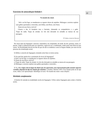 17 
Exercícios de autoavaliação Unidade I: 
No mundo dos sinais 
Sob o sol de fogo, os mandacarus se erguem cheios de espinhos. Mulungus e aroeiras expõem 
seus galhos queimados e retorcidos, sem folhas, sem fl ores, sem frutos. 
Sinais de seca brava, terrível! 
Clareia o dia. O boiadeiro toca o berrante, chamando os companheiros e o gado. 
Toque de saída. Toque de estrada. Lá vão eles deixando no estradão as marcas de sua 
passagem. 
TV Cultura, Jornal do Telecurso 
Há vários tipos de linguagem: musicais, matemática, do computador, da moda, da arte, gestuais, sinais, es-paciais. 
Todas se diferenciam pelo seu repertório, regras de uso e combinação, sendo umas mais fl exíveis que 
outras. Tal fl exibilidade decorre do fato de que ela não se estabelece como as línguas faladas, por meio de um 
processo de cristalização social. 
1. Defi na o conceito de linguagem, tomando como base os textos acima. 
2. Em qual das opções há a constatação de níveis de linguagem? 
a) Sob o sol de fogo, os mandacarus se erguem cheios de espinhos. 
b) Sinais de seca brava, terrível! 
c) Toque de saída. Toque de estrada. Lá vão eles deixando no estradão as marcas de sua passagem. 
d) Mulungus e aroeiras expõem seus galhos queimados e retorcidos... 
3. “(...) Se o signo está no lugar do objeto que ele representa, essa representação pode assumir aspectos 
variados, depende do tipo de relação que mantém.” (Aranha e Martins 1993). Essa relação pode ser do tipo 
ícone, índice e de representação. Identifi que no texto ‘No mundo dos sinais’ essas relações: 
Atividade complementar 
A história foi narrada na modalidade escrita da linguagem. Utilize outras linguagens para contar a história 
acima. 
 