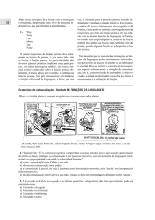 20 
Além destas intenções, há a forma como a mensagem 
é produzida, despertando uma série de emoções in-descritíveis, 
que sensibilizam a alma humana. 
Ex. “Rua 
Torta 
Lua 
Morta 
Tua 
Porta”. 
O estudo linguístico da função poética deve ultra-passar 
os limites da poesia, e, por outro lado, não 
se limitar à função poética. As particularidades dos 
diversos gêneros poéticos implicam uma participa-ção, 
em ordem hierárquica variável, das outras fun-ções 
verbais conhecidas sobre a função poética do-minante. 
A poesia épica, por exemplo, é centrada na 
terceira pessoa, pois põe intensamente em destaque 
a função referencial da linguagem; a lírica, por sua 
vez, é orientada para a primeira pessoa, estando in-timamente 
vinculada à função emotiva. Em resumo, 
a análise do verso é inteiramente da competência da 
Poética, e esta pode ser defi nida como aquela parte da 
Linguística que trata da função poética em sua rela-ção 
com as demais funções da linguagem. A Poética, 
no sentido mais amplo da palavra, ocupa-se da função 
poética não apenas na poesia, mas, também, fora da 
poesia, quando alguma função se sobreponha à fun-ção 
poética. 
Vale ressaltar que na maioria das mensagens as fun-ções 
da linguagem estão estreitamente imbricadas, 
seja para efeito de análise (a leitura) ou da fabricação 
(a escrita). Deve-se defi nir: o conteúdo da mensagem, 
seu suporte informacional; a situação de comunica-ção, 
isto é, a personalidade do estinatário, o objetivo 
visado; a atitude do destinador; a escolha dos meios a 
serem usados e a utilização da função. 
Exercícios de autoavaliação - Unidade II: FUNÇÕES DA LINGUAGEM 
Observe a tirinha abaixo e marque as opções corretas nos enunciados abaixo: 
ABAURRE, Maria Luiza; PONTARA, Marcela Nogueira; FADEL, Tatiana. Português: língua e literatura. Vol. único. 2. ed. São 
Paulo: Moderna, 2003. 
1. “Segundo Sá (1973), comunicar signifi ca compartilhar as nossas atitudes, isto é, agir usando a participação 
de ambos os lados, interagir. A comunicação é um processo interativo, com um conceito de linguagem repre-sentativa 
cuja propriedade essencial é exclusividade humana.” 
a) ocorre comunicação entre Calvin e sua mãe. 
b) não ocorre comunicação entre ambos. 
c) a comunicação é parcial, ou seja, é quebrada num determinado momento, pois ‘lanche’ tem interpretação 
diferente para eles. 
d) não há comunicação entre Calvin e sua mãe, porque os dois têm interpretações diferentes sobre ‘lanche’. 
2. A expressão de Calvin no segundo e no último quadrinho, independente das falas apresentadas, pode ser 
entendida como: 
a) felicidade e decepção 
b) felicidade e infelicidade 
c) felicidade e indiferença 
d) felicidade e ironia 
 