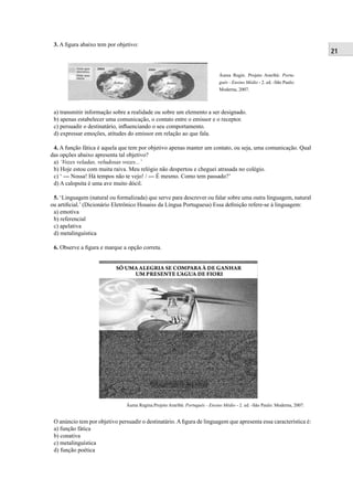 21 
Áurea Regin. Projeto Araribá: Portu-guês 
- Ensino Médio - 2. ed. -São Paulo: 
Moderna, 2007. 
3. A fi gura abaixo tem por objetivo: 
a) transmitir informação sobre a realidade ou sobre um elemento a ser designado. 
b) apenas estabelecer uma comunicação, o contato entre o emissor e o receptor. 
c) persuadir o destinatário, infl uenciando o seu comportamento. 
d) expressar emoções, atitudes do emissor em relação ao que fala. 
4. A função fática é aquela que tem por objetivo apenas manter um contato, ou seja, uma comunicação. Qual 
das opções abaixo apresenta tal objetivo? 
a) ‘Vozes veladas, veludosas vozes...’ 
b) Hoje estou com muita raiva. Meu relógio não despertou e cheguei atrasada no colégio. 
c) ‘ --- Nossa! Há tempos não te vejo! / --- É mesmo. Como tem passado?’ 
d) A calopsita é uma ave muito dócil. 
5. ‘Linguagem (natural ou formalizada) que serve para descrever ou falar sobre uma outra linguagem, natural 
ou artifi cial.’ (Dicionário Eletrônico Houaiss da Língua Portuguesa) Essa defi nição refere-se à linguagem: 
a) emotiva 
b) referencial 
c) apelativa 
d) metalinguística 
6. Observe a fi gura e marque a opção correta. 
Áurea Regina.Projeto Araribá: Português - Ensino Médio - 2. ed. -São Paulo: Moderna, 2007. 
O anúncio tem por objetivo persuadir o destinatário. A fi gura de linguagem que apresenta essa característica é: 
a) função fática 
b) conativa 
c) metalinguística 
d) função poética 
 