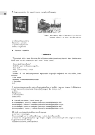 22 
7. A s gravuras abaixo são, respectivamente, exemplos de linguagem: 
a) referencial e conotativa 
b) emotiva e denotativa 
c) apelativa e expressiva 
d) fática e expressiva 
8. Leia o texto e responda. 
CEREJA, Willian Roberto; MAGALHÃES, Thereza Cochar.Português: 
linguagens. volume 1 - 6. ed. reform. - São Paulo: Atual,2008. 
Comunicação 
“É importante saber o nome das coisas. Ou, pelo menos, saber comunicar o que você quer.. Imagine-se en-trando 
numa loja para comprar um... um... como é mesmo o nome? 
– Posso ajudá-lo cavalheiro? 
– Pode. Eu quero um daqueles, daqueles... 
– Pois não? 
– Um... como é mesmo o nome? 
– Sim? 
– Pomba! Um... um... Que cabeça a minha. A palavra me escapou por completo. É uma coisa simples, conhe-cidíssima. 
– Sim, senhor. 
– O senhor vai dar risadas quando souber. 
– Sim senhor. 
[...]” 
O texto mostra um comprador que se esforça para explicar ao vendedor o que quer comprar. No diálogo apre-sentado 
há predomínio de uma das funções da linguagem. Que função é essa? 
a) fática 
b) expressiva 
c) metalinguística 
d) denotativa 
9. De acordo com o texto é correto afi rmar que: 
a) o comprador é o emissor, o vendedor é o receptor e o canal é a língua oral. 
b) o vendedor é o emissor, o comprador é o receptor e o canal é a língua escrita. 
c) o vendedor é o emissor, o comprador é o receptor e o canal é a língua oral. 
d) o comprador é o emissor, o vendedor é o receptor e o canal é a língua escrita. 
10. Ainda com base no texto, é incorreto afi rmar que: 
a) não houve comunicação. 
b) a comunicação não foi estabelecida porque o cliente não se fez entender. 
c) mesmo não conseguindo explicar o que desejava comprar, houve comunicação entre comprador e vende-dor, 
pois ‘travaram’ um diálogo. 
d) em relação ao texto, o título é irônico. 
 