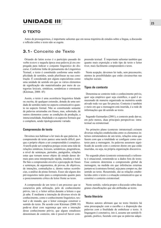 23 UNIDADE III 
O TEXTO 
Antes de prosseguirmos, é importante salientar que em nossa trajetória de estudos sobre a língua, a discussão 
e refl exão sobre o texto não se esgota. 
3.1- Conceito de Texto 
Oriundo do latim textus é o particípio passado do 
verbo textere e naquela época essa palavra já era em-pregada 
para indicar o conjunto linguístico do dis-curso. 
Conforme linha de pensamento da Linguística 
Textual, o texto é constituído conforme uma multi-plicidade 
de sentidos, sendo plurilinear na sua cons-trução. 
É considerado por alguns especialistas como 
uma unidade de sentido em que os vários elementos 
de signifi cação são materializados por meio de ca-tegorias 
lexicais, sintáticas, semânticas e estruturais 
(Kleiman, 2008: 45) 
Assim, o texto é uma ocorrência linguística falada 
ou escrita, de qualquer extensão, dotada de uma uni-dade 
de sentidos tanto no aspecto comunicativo quan-to 
no aspecto formal. Não se constituindo somente 
de palavras arrumadas em frases, mas, sobretudo, de 
outros elementos como: as condições de produção, a 
intencionalidade, fi nalidade e os aspectos formais que 
o compõem, sendo tipologicamente variado. 
Compreensão de texto 
Devemos nos habituar a ler mais do que palavras. A 
compreensão de texto parece uma tarefa difícil, por-que 
o próprio objeto a ser compreendido é complexo. 
A tarefa pode ser complexa porque existe uma rede de 
relações sintáticas, lexicais, semânticas, pragmáticas, 
a nível de sentenças, períodos, parágrafos, relações 
estas que tornam nosso objeto de estudo denso de-mais 
para uma interpretação rápida, imediata e total. 
De fato a compreensão envolve a percepção de frases 
e sentenças, de argumentos, de provas, de objetivos, 
de intenções, contradições e, dentre outras ocorrên-cias, 
a análise de pistas formais. Esses são alguns dos 
pré-requisitos tanto para a compreensão quanto para 
o posicionamento crítico do leitor frente ao texto. 
A compreensão de um texto é um processo que se 
caracteriza pela utilização, pelo de conhecimento 
prévio, isto é, o leitor utiliza durante a leitura o que 
já sabe. É mediante a interação de diversos níveis de 
conhecimento, como o conhecimento linguístico, tex-tual 
e de mundo, que o leitor consegue construir o 
sentido do texto. De acordo com Kleiman (2008:18) 
pode-se dizer com segurança que sem a interação 
desse conhecimento prévio, que alguns estudiosos 
denominam de contexto, não é possível haver com-preensão 
textual. É importante salientar também que 
quanto mais exposição a todo tipo de texto o leitor 
tiver, mais facilmente compreenderá o texto. 
Nesta acepção, devemos ler tudo, sem preconceito, 
atentos às possibilidades que estão circunscritas nas 
relações sociais. 
Tipos de contexto 
Denomina-se contexto todo o conhecimento prévio, 
quer seja empírico quer seja científi co, o qual é ar-mazenado 
de maneira organizada na memória sendo 
ativado toda vez que for preciso. Contexto é também 
o meio em que a mensagem está inserida, é a rede de 
informações que dá sentido ao texto. 
Segundo Guimarães (2001), o contexto pode dar-se, 
em pelo menos, duas principais perspectivas: intra-textual 
ou extratextual. 
No primeiro plano (contexto intratextual) existem 
diversas relações estabelecidas entre os elementos in-ternos 
estruturadores de um texto, relações estas que 
fazem com que a totalidade se confi gure como con-texto 
para a mensagem. As palavras assumem signi-fi 
cado de acordo com o contexto direto em que estão 
inseridas, ou seja, na própria organização discursiva. 
No segundo plano (contexto extratextual) o referen-te 
é situacional, remetendo-se a dados fora do texto. 
Esse contexto determina a compreensão global da 
mensagem, na medida em que inferências externas 
juntam-se à estrutura formal, seja para compor ou, dar 
sentido ao texto. Resumindo, são as relações estabe-lecidas 
entre o texto e a situação comunicativa que se 
constitui o contexto extratextual. 
Neste sentido, valeria propor a discussão sobre duas 
granes classifi cações que são atribuídas ao texto. 
Texto literário 
Muitos autores afi rmam que no texto literário há 
uma preocupação com a escolha e a disposição das 
palavras com a fi nalidade de embelezar o texto. A 
linguagem é conotativa, isto é, assume um sentido fi - 
gurado, poético, fazendo com que as palavras adqui- 
 