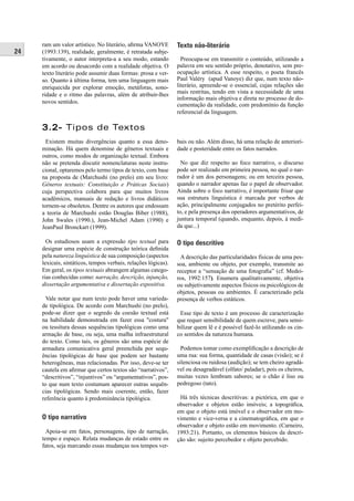 24 
ram um valor artístico. No literário, afi rma VANOYE 
(1993:139), realidade, geralmente, é retratada subje-tivamente, 
o autor interpreta-a a seu modo, estando 
em acordo ou desacordo com a realidade objetiva. O 
texto literário pode assumir duas formas: prosa e ver-so. 
Quanto à última forma, tem uma linguagem mais 
enriquecida por explorar emoção, metáforas, sono-ridade 
e o ritmo das palavras, além de atribuir-lhes 
novos sentidos. 
Texto não-literário 
Preocupa-se em transmitir o conteúdo, utilizando a 
palavra em seu sentido próprio, denotativo, sem pre-ocupação 
artística. A esse respeito, o poeta francês 
Paul Valéry (apud Vanoye) diz que, num texto não-literário, 
apreende-se o essencial, cujas relações são 
mais restritas, tendo em vista a necessidade de uma 
informação mais objetiva e direta no processo de do-cumentação 
da realidade, com predomínio da função 
referencial da linguagem. 
3.2- Tipos de Textos 
Existem muitas divergências quanto a essa deno-minação. 
Há quem denomine de gêneros textuais e 
outros, como modos de organização textual. Embora 
não se pretenda discutir nomenclaturas neste instru-cional, 
optaremos pelo termo tipos de texto, com base 
na proposta de (Marchushi (no prelo) em seu livro: 
Gêneros textuais: Constituição e Práticas Sociais) 
cuja perspectiva colabora para que muitos livros 
acadêmicos, manuais de redação e livros didáticos 
tornem-se obsoletos. Dentre os autores que endossam 
a teoria de Marchushi estão Douglas Biber (1988), 
John Swales (1990.), Jean-Michel Adam (1990) e 
Jean Paul Bronckart (1999). 
Os estudiosos usam a expressão tipo textual para 
designar uma espécie de construção teórica defi nida 
pela natureza linguística de sua composição (aspectos 
lexicais, sintáticos, tempos verbais, relações lógicas). 
Em geral, os tipos textuais abrangem algumas catego-rias 
conhecidas como: narração, descrição, injunção, 
dissertação argumentativa e dissertação expositiva. 
Vale notar que num texto pode haver uma varieda-de 
tipológica. De acordo com Marchushi (no prelo), 
pode-se dizer que o segredo da coesão textual está 
na habilidade demonstrada em fazer essa "costura" 
ou tessitura dessas sequências tipológicas como uma 
armação de base, ou seja, uma malha infra estrutural 
do texto. Como tais, os gêneros são uma espécie de 
armadura comunicativa geral preenchida por sequ-ências 
tipológicas de base que podem ser bastante 
heterogêneas, mas relacionadas. Por isso, deve-se ter 
cautela em afi rmar que certos textos são “narrativos”, 
“descritivos”, “injuntivos” ou “argumentativos”, pos-to 
que num texto costumam aparecer outras sequên-cias 
tipológicas. Sendo mais coerente, então, fazer 
referência quanto à predominância tipológica. 
O tipo narrativo 
Apoia-se em fatos, personagens, tipo de narração, 
tempo e espaço. Relata mudanças de estado entre os 
fatos, seja marcando essas mudanças nos tempos ver- 
bais ou não. Além disso, há uma relação de anteriori-dade 
e posteridade entre os fatos narrados. 
No que diz respeito ao foco narrativo, o discurso 
pode ser realizado em primeira pessoa, no qual o nar-rador 
é um dos personagens; ou em terceira pessoa, 
quando o narrador apenas faz o papel de observador. 
Ainda sobre o foco narrativo, é importante frisar que 
sua estrutura linguística é marcada por verbos de 
ação, principalmente conjugados no pretérito perfei-to, 
e pela presença dos operadores argumentativos, de 
juntura temporal (quando, enquanto, depois, à medi-da 
que...) 
O tipo descritivo 
A descrição das particularidades físicas de uma pes-soa, 
ambiente ou objeto, por exemplo, transmite ao 
receptor a “sensação de uma fotografi a” (cf. Medei-ros, 
1992:157). Enumera qualitativamente, objetiva 
ou subjetivamente aspectos físicos ou psicológicos de 
objetos, pessoas ou ambientes. É caracterizado pela 
presença de verbos estáticos. 
Esse tipo de texto é um processo de caracterização 
que requer sensibilidade de quem escreve, para sensi-bilizar 
quem lê e é possível fazê-lo utilizando os cin-co 
sentidos da natureza humana. 
Podemos tomar como exemplifi cação a descrição de 
uma rua: sua forma, quantidade de casas (visão); se é 
silenciosa ou ruidosa (audição); se tem cheiro agradá-vel 
ou desagradável (olfato/ paladar), pois os cheiros, 
muitas vezes lembram sabores; se o chão é liso ou 
pedregoso (tato). 
Há três técnicas descritivas: a pictórica, em que o 
observador e objetos estão imóveis; a topográfi ca, 
em que o objeto está imóvel e o observador em mo-vimento 
e vice-versa e a cinematográfi ca, em que o 
observador e objeto estão em movimento. (Carneiro, 
1993:21). Portanto, os elementos básicos da descri-ção 
são: sujeito percebedor e objeto percebido. 
 