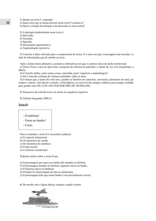 26 
1. Quanto ao texto I , responda: 
a) Qual a tese que se deseja discutir nesse texto? Localize-a? 
b) Qual é a função da narração e da descrição no texto acima? 
2. A tipologia predominante nesse texto é: 
a) Descrição 
b) Narração 
c) Injunção 
d) Dissertação argumentativa 
e) Argumentação expositiva 
3. Contexto é fator relevante para a compreensão de textos. É o meio em que a mensagem está inserida, é a 
rede de informações que dá sentido ao texto. 
Após a leitura dessa afi rmativa, assinale as alternativas em que o contexto dá-se de modo intratextual: 
a) Talvez fosse o caso de aproveitar a proposta da reforma do judiciário e adotar de vez a lei muçulmana, a 
Sharia. 
b) O Aurélio defi ne, entre outras coisas, maromba como "esperteza e malandragem". 
c) Ela é uma das centenas de crianças mutiladas, todos os anos, 
d) Crianças que, a partir dos três anos, ajudam as famílias em canaviais, carvoarias, plantações de sisal, ga-rimpos 
e olarias, sem direito a estudo, a brincadeiras, ao convívio dos amigos; infância para sempre roubada, 
para ganhar entre R$ 12,50 e R$ 50,00 POR MÊS DE TRABALHO. 
4. Transcreva do referido texto um trecho de sequência injuntiva: 
5. (Núcleo Integrador 2008.2) 
Texto II: 
– O telefone! 
– Estou no banho! 
– Certo. 
Para se entender o texto II é necessário conhecer: 
a) O contexto intratextual 
b) Os elementos de coesão 
c) Os elementos de coerência 
d) O tipo textual 
e) O contexto extratextual 
Podemos inferir sobre o texto II que: 
a) O personagem que estava no banho não atendeu ao telefone. 
b) O personagem atendeu ao telefone enquanto estava no banho. 
c) O telefone estava no banheiro. 
d) O banho foi interrompido devido ao telefonema. 
e) O personagem acha que tomar banho é um procedimento correto. 
6. De acordo com a fi gura abaixo, marque a opção correta: 
 