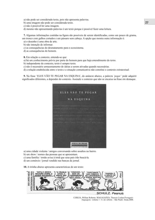 27 
a) não pode ser considerado texto, pois não apresenta palavras. 
b) uma imagem não pode ser considerada texto. 
c) não é possível ler uma imagem. 
d) mesmo não apresentando palavras é um texto porque é possível fazer uma leitura. 
7. Algumas informações contidas na fi gura são possíveis de serem identifi cadas, como um pouco de grama, 
um tronco com galhos cortados e um pássaro sem cabeça. A opção que mostra outra informação é: 
a) o desenho é uma obra de arte. 
b) não intenção de informar. 
c) as consequências do desmatamento para o ecossistema. 
d) as consequências do homem. 
8. Em relação a contexto, entende-se que: 
a) há um conhecimento prévio por parte do homem para que haja entendimento do texto. 
b) independente do contexto, texto é sempre texto. 
c) não é necessário armazenamento de ideias a serem ativadas quando necessárias. 
d) a relação estabelecida entre o texto e a situação comunicativa não constitui o contexto extratextual. 
9. Na frase ‘ELES VÃO TE PEGAR NA ESQUINA’, do anúncio abaixo, a palavra ‘pegar’ pode adquirir 
signifi cados diferentes, a depender do contexto. Assinale o contexto que não se encaixa na frase em destaque. 
a) uma cidade violenta / amigos conversando sobre assaltos no bairro. 
b) um show / nomes das pessoas que se apresentam. 
c) uma família / irmão avisa à irmã que seus pais irão buscá-la. 
d) um comércio / jornal vendido nas bancas de jornal. 
10. A tirinha abaixo apresenta características de um texto: 
CEREJA, Willian Roberto; MAGALHÃES, Thereza Cochar.Português: 
linguagens. volume 1 - 6. ed. reform. - São Paulo: Atual,2008. 
 