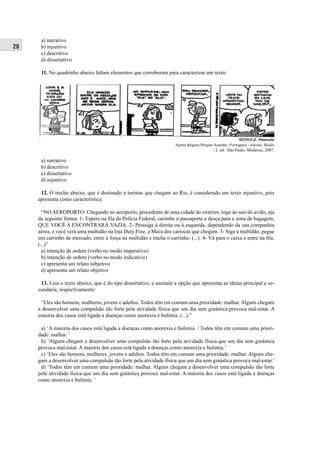 28 
a) narrativo 
b) injuntivo 
c) descritivo 
d) dissertativo 
11. No quadrinho abaixo faltam elementos que corroboram para caracterizar um texto: 
Áurea Regina.Projeto Araribá: Português - Ensino Médio 
- 2. ed. -São Paulo: Moderna, 2007. 
a) narrativo 
b) descritivo 
c) dissertativo 
d) injuntivo 
12. O trecho abaixo, que é destinado a turistas que chegam ao Rio, é considerado um texto injuntivo, pois 
apresenta como característica: 
“NO AEROPORTO: Chegando no aeroporto, procedente de uma cidade do exterior, logo ao sair do avião, aja 
da seguinte forma: 1- Espere na fi la da Polícia Federal, carimbe o passaporte e desça para a zona de bagagem, 
QUE VOCÊ A ENCONTRARÁ VAZIA. 2- Prossiga à direita ou à esquerda, dependendo da sua companhia 
aérea, e você verá uma multidão na loja Duty Free, a Meca dos cariocas que chegam. 3- Siga a multidão, pegue 
um carrinho de mercado, entre à força na multidão e encha o carrinho. (...). 4- Vá para o caixa e entre na fi la. 
(...)” 
a) intenção de ordem (verbo no modo imperativo) 
b) intenção de ordem (verbo no modo indicativo) 
c) apresenta um relato subjetivo 
d) apresenta um relato objetivo 
13. Leia o texto abaixo, que é do tipo dissertativo, e assinale a opção que apresenta as ideias principal e se-cundária, 
respectivamente: 
“Eles são homens, mulheres, jovens e adultos. Todos têm em comum uma prioridade: malhar. Alguns chegam 
a desenvolver uma compulsão tão forte pela atividade física que um dia sem ginástica provoca mal-estar. A 
maioria dos casos está ligada a doenças como anorexia e bulimia. (...).” 
a) ‘A maioria dos casos está ligada a doenças como anorexia e bulimia. / Todos têm em comum uma priori-dade: 
malhar. ’ 
b) ‘Alguns chegam a desenvolver uma compulsão tão forte pela atividade física que um dia sem ginástica 
provoca mal-estar. A maioria dos casos está ligada a doenças como anorexia e bulimia.’ 
c) ‘Eles são homens, mulheres, jovens e adultos. Todos têm em comum uma prioridade: malhar. Alguns che-gam 
a desenvolver uma compulsão tão forte pela atividade física que um dia sem ginástica provoca mal-estar.’ 
d) ‘Todos têm em comum uma prioridade: malhar. Alguns chegam a desenvolver uma compulsão tão forte 
pela atividade física que um dia sem ginástica provoca mal-estar. A maioria dos casos está ligada a doenças 
como anorexia e bulimia. ‘ 
 