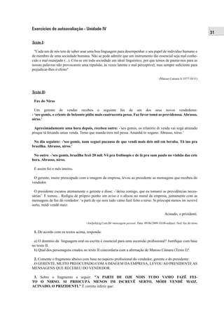 31 
Exercícios de autoavaliação - Unidade IV 
Texto I: 
"Cada um de nós tem de saber usar uma boa linguagem para desempenhar o seu papel de indivíduo humano e 
de membro de uma sociedade humana. Não se pode admitir que um instrumento tão essencial seja mal conhe-cido 
e mal manejado (...). Cria-se em toda sociedade um ideal linguístico, por que temos de pautar-nos para as 
nossas palavras não provocarem uma repulsão, às vezes latente e mal perceptível, mas sempre sufi ciente para 
prejudicar-lhes o efeito" 
(Matoso Camara Jr.1977:10/11) 
Texto II: 
Fax do Nirso 
Um gerente de vendas recebeu o seguinte fax de um dos seus novos vendedores: 
- ‘seo gomis, o criente de belzonte pidiu mais cuatrucenta pessa. Faz favor tomá as providenssa. Abrasso, 
nirso.’ 
Aproximadamente uma hora depois, recebeu outro: -’seo gomis, os relatório di venda vai xegá atrazado 
proque tá fexando umas venda. Temo que manda treis mil pessa. Amanhã to xegano. Abrasso, nirso.’ 
No dia seguinte: -’seo gomis, num xeguei pucausa de que vendi mais deis mil em beraba. Tô ino pra 
brazilha. Abrasso, nirso.’ 
No outro: -’seo gomis, brazilha fexô 20 mil. Vô pra frolinopis e de lá pra sum paulo no vinhão das cete 
hora. Abrasso, nirso. 
E assim foi o mês inteiro. 
O gerente, muito preocupado com a imagem da empresa, levou ao presidente as mensagens que recebeu do 
vendedor. 
O presidente escutou atentamente o gerente e disse: -’deixa comigo, que eu tomarei as providências neces-sárias’. 
E tomou... Redigiu de próprio punho um aviso e o afi xou no mural da empresa, juntamente com as 
mensagens de fax do vendedor: ‘a parti de oje nois tudo vamo fazê feito o nirso. Si priocupá menos im iscrevê 
serto, módi vendê maiz. 
Acinado, o prizidenti. 
<Joeljol@ig.Com.Br>mensagem pessoal. Data: 09/06/2009 10:08-subject: fwd: fax do nirso 
1. De acordo com os textos acima, responda: 
a) O domínio da linguagem oral ou escrita é essencial para uma ascensão profi ssional? Justifi que com base 
no texto II. 
b) Qual dos personagens citados no texto II concordaria com a afi rmação de Matoso Câmara (Texto I)? 
2. Comente o fragmento abaixo com base no aspecto profi ssional do vendedor, gerente e do presidente: 
O GERENTE, MUITO PREOCUPADO COM A IMAGEM DA EMPRESA, LEVOU AO PRESIDENTE AS 
MENSAGENS QUE RECEBEU DO VENDEDOR. 
3. Sobre o fragmento a seguir: "A PARTI DE OJE NOIS TUDO VAMO FAZÊ FEI-TO 
O NIRSO. SI PRIOCUPÁ MENOS IM ISCREVÊ SERTO, MÓDI VENDÊ MAIZ. 
ACINADO, O PRIZIDENTI." É correto inferir que: 
 