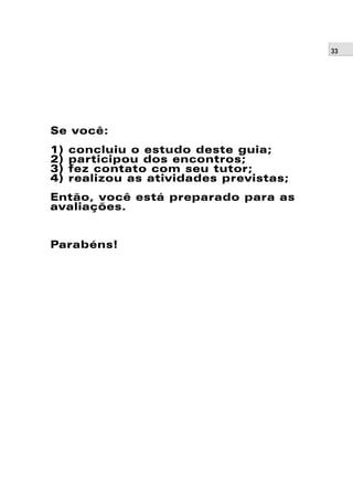 33 
Se você: 
1) concluiu o estudo deste guia; 
2) participou dos encontros; 
3) fez contato com seu tutor; 
4) realizou as atividades previstas; 
Então, você está preparado para as 
avaliações. 
Parabéns! 
 