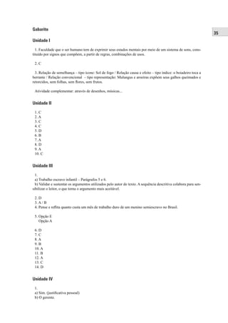 35 
Gabarito 
Unidade I 
1. Faculdade que o ser humano tem de exprimir seus estados mentais por meio de um sistema de sons, cons-tituído 
por signos que compõem, a partir de regras, combinações de usos. 
2. C 
3. Relação de semelhança – tipo ícone: Sol de fogo / Relação causa e efeito – tipo índice: o boiadeiro toca a 
berrante / Relação convencional – tipo representação: Mulungus e aroeiras expõem seus galhos queimados e 
retorcidos, sem folhas, sem fl ores, sem frutos. 
Atividade complementar: através de desenhos, músicas... 
Unidade II 
1. C 
2. A 
3. C 
4. C 
5. D 
6. B 
7. A 
8. D 
9. A 
10. C 
Unidade III 
1. 
a) Trabalho escravo infantil – Parágrafos 5 e 6. 
b) Validar e sustentar os argumentos utilizados pelo autor do texto. A sequência descritiva colabora para sen-sibilizar 
o leitor, o que torna o argumento mais aceitável. 
2. D 
3. A / B 
4. Pense e refl ita quanto custa um mês de trabalho duro de um menino semiescravo no Brasil. 
5. Opção E 
Opção A 
6. D 
7. C 
8. A 
9. B 
10. A 
11. B 
12. A 
13. C 
14. D 
Unidade IV 
1. 
a) Sim. (justifi cativa pessoal) 
b) O gerente. 
 