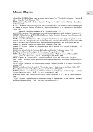 37 
Referências Bibliográficas 
ARANHA e MARTINS, Maria Lúcia de Arruda, Maria Helena Pires. Filosofando: introdução à Filosofi a. 2 
ed.rev. Atual. São Paulo: Moderna, 1993. 
BECHARA, Evanildo, 1928 – Moderna Gramática Portuguesa. 37. ed. rev. e ampl. 16ª reimp. – Rio de Janei-ro: 
Lucerna, 2006. 
CABRAL, Gabriela. Funções da Linguagem. http://www.alunosonline.com.br/redacao/funcoes-de-linguagem 
CÂMARA JR, Joaquim Mattoso. Dicionário de Linguística e Gramática. 26 ed. – Petrópolis, Rio de Janeiro: 
Vozes, 2007. 
______. Manual de expressão oral e escrita. 4. ed. – Petrópolis, Vozes, 1977. 
CARNEIRO, Agostinho Dias. Redação em construção: a escritura do texto. 1 ed. São Paulo: Moderna, 1993 
CEREJA, William Roberto & MAGALHÃES, Thereza Cochar. Gramática Refl exiva: Texto, Semântica e In-teração. 
São Paulo: Atual, 1998. 
GUIMARÃES, Eduardo. Os Estudos Sobre Linguagens: Uma História das Ideias. (linguista e professor do Ins-tituto 
de Estudos da Linguagem (IEL), da Unicamp) http://www.comciencia.br contato@comciencia.br © 2001 
SBPC/LabjorBrasil http://www.comciencia.br/reportagens/linguagem/ling14.htm. Acessado em 18/07/09. 
JAKOBSON, Roman. Linguística e Comunicação. São Paulo, Cultrix, 2005. 
JAKOBSON, Roman. Princípios de Linguistica Geral. Rio de Janeiro, 2001. (Apostila Acadêmica – Prof. 
Ricardo Lima) 
KRISTEVA, Júlia. História da linguagem. Lisboa, Portugal: Edições 70, Coleção Signos, 1969. 
SÁ, Alísia. Fundamentos Sociológicos da Comunicação. Petrópolis: Vozes, 1973. 
KLEIMAN, Ângela. Texto e leitor: aspectos cognitivos da leitura. 11ª ed., Campinas, SP: Pontes, 2008. 
______. Ofi cina de leitura: teoria e prática. 12ª ed. Campinas, SP: Pontes, 2008. 
MARCHUSHI, L.A. Gêneros textuais: Constituição e Práticas Sociais. São Paulo: Cortez. (no prelo). 
MAC, A.P.M.G. Atividades verbais: processo de diferença e integração entre fala e escrita. São Paulo, Plexus, 
2000, p. 13-19 
MEDINA, José. Linguagem: conceitos-chave em Filosofi a. Tradução: Fernando R. da Rocha. – Porto Alegre: 
Artmed, 2007. 
NICOLA, Ubaldo. Antologia ilustrada de Filosofi a: das origens à idade moderna. São Paulo: Globo, 2005. 
Núcleo Integrador/ Universidade Castelo Branco. –Rio de Janeiro: UCB, 2008. 
VANOYE, Francis. Usos da linguagem: problemas e técnicas na produção oral e escrita. Tradução e adaptação 
de Clarice Madureira Saboia – 9ª ed. – São Paulo: Martins Fontes, 1993. 
RIBEIRO, Manoel Pinto. Gramática aplicada da Língua Portuguesa. 10 ed. – Rio de Janeiro: Metáfora , 
1998. 
VANOYE, Francis. Usos da linguagem: problemas e técnicas na produção oral e escrita. Tradução e adaptação 
de Clarice Madureira Saboia – 9ª ed. – São Paulo: Martins Fontes, 1993. 
 