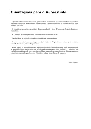 Orientações para o Autoestudo 
O presente instrucional está dividido em quatro unidades programáticas, cada uma com objetivos defi nidos e 
conteúdos selecionados criteriosamente pelos Professores Conteudistas para que os referidos objetivos sejam 
atingidos com êxito. 
Os conteúdos programáticos das unidades são apresentados sob a forma de leituras, tarefas e atividades com-plementares. 
As Unidades 1 e 2 correspondem aos conteúdos que serão avaliados em A1. 
Na A2 poderão ser objeto de avaliação os conteúdos das quatro unidades. 
Havendo a necessidade de uma avaliação extra (A3 ou A4), esta obrigatoriamente será composta por todo o 
conteúdo de todas as Unidades Programáticas. 
A carga horária do material instrucional para o autoestudo que você está recebendo agora, juntamente com 
os horários destinados aos encontros com o Professor Orientador da disciplina, equivale a 75 horas-aula, que 
você administrará de acordo com a sua disponibilidade, respeitando-se, naturalmente, as datas dos encontros 
presenciais programados pelo Professor Orientador e as datas das avaliações do seu curso. 
Bons Estudos! 
 