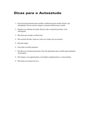 Dicas para o Autoestudo 
1 - Você terá total autonomia para escolher a melhor hora para estudar. Porém, seja 
disciplinado. Procure reservar sempre os mesmos horários para o estudo. 
2 - Organize seu ambiente de estudo. Reserve todo o material necessário. Evite 
interrupções. 
3 - Não deixe para estudar na última hora. 
4 - Não acumule dúvidas. Anote-as e entre em contato com seu monitor. 
5 - Não pule etapas. 
6 - Faça todas as tarefas propostas. 
7 - Não falte aos encontros presenciais. Eles são importantes para o melhor aproveitamento 
da disciplina. 
8 - Não relegue a um segundo plano as atividades complementares e a autoavaliação. 
9 - Não hesite em começar de novo. 
 