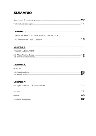 SUMÁRIO 
Quadro-síntese do conteúdo programático ................................................................................................. 09 
Contextualização da disciplina .................................................................................................................... 11 
UNIDADE I 
LINGUAGEM: CONCEITO DE LINGUAGEM, LÍNGUA E FALA 
1.1 - Conceito de Fala, Língua e Linguagem ............................................................................................. 13 
UNIDADE II 
FUNÇÕES DA LINGUAGEM 
2.1 - Alguns Princípios Teóricos .................................................................................................................. 18 
2.2 - Elementos da Comunicação ................................................................................................................ 18 
UNIDADE III 
O TEXTO 
3.1 - Conceito de Texto ................................................................................................................................ 23 
3.2 - Tipos de Textos .................................................................................................................................... 24 
UNIDADE IV 
RELAÇÃO ENTRE ORALIDADE E ESCRITA .......................................................................................30 
Glossário ......................................................................................................................................................34 
Gabarito ........................................................................................................................................................ 35 
Referências bibliográfi cas ............................................................................................................................ 37 
 