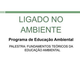 LIGADO NO
    AMBIENTE
Programa de Educação Ambiental
PALESTRA: FUNDAMENTOS TEÓRICOS DA
        EDUCAÇÃO AMBIENTAL
 