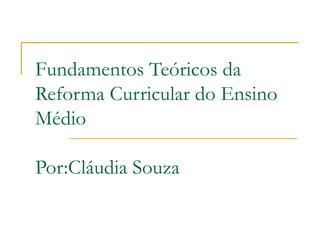 Fundamentos Teóricos da
Reforma Curricular do Ensino
Médio
Por:Cláudia Souza
 