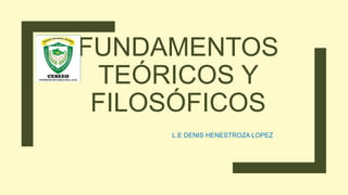 FUNDAMENTOS
TEÓRICOS Y
FILOSÓFICOS
L.E DENIS HENESTROZA LOPEZ
 