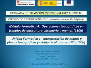 Tomás Ramón Herrero Tejedor
Miguel Ángel Conejo Martín
Enrique Pérez Martín
Juan Luis Martín Romero
26 de septiembre al 27 de octubre de 2017
Unidad Formativa 1: Interpretación de mapas y
planos topográficos y dibujo de planos sencillos (30h)
PROGRAMA DE FORMACIÓN PROFESIONAL PARA EL EMPLEO
CERTIFICADO DE PROFESIONALIDAD: Jardinería y restauración del paisaje
 