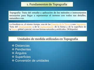 1. Fundamentos de Topografía 
Topografía: Trata del estudio y aplicación de los métodos e instrumentos 
necesarios para llegar a representar el terreno con todos sus detalles, 
naturales o no. 
La Geodesia es, al mismo tiempo, una de las Ciencias de la Tierra y una Ingeniería. 
Trata del levantamiento y de la representación de la forma y de la superficie de 
la Tierra, global y parcial, con sus formas naturales y artificiales. (Wikipedia). 
Unidades de medida utilizadas en Topografía 
 Distancias 
 Pendientes 
 Ángulos 
 Superficies 
 Conversión de unidades 
 