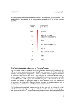 18 Compañía del CBS Toxicología
Hazmat Nivel 2 Por Andrés Maggio Magofke
4
A continuación podemos ver en forma esquemática la distribución de los diferentes Lími-
tes Permisibles dependiendo de la concentración expresada en PPM, en este caso del
CLORO.
3.- Eventos que Pueden Lesionar al Cuerpo Humano
Los tóxicos que entran en contacto con el cuerpo humano, pueden provocar daños locales
sólo en el punto de contacto, como por ejemplo una quemadura de piel por ácido. Sin
embargo cuando ingresan al organismo a través del torrente sanguíneo, producen un efec-
to sistemático, que involucra a uno o varios sistemas del organismo. Hay órganos en
nuestro cuerpo, que son especialmente sensibles a los tóxicos y no siempre corresponden
al lugar del cuerpo donde se pueden encontrar los mayores niveles acumulados de dicho
producto. Por ejemplo en el caso del plomo, la mayor acumulación de éste se encuentra
en los huesos, sin embargo los efectos nocivos se producen por los daños que provoca en
el riñón, en el sistema nervioso central y en el sistema circulatorio.
Por otro lado debemos señalar que nuestro cuerpo tiene una serie de sistemas de protec-
ción. Estas barreras protegen los órganos vitales de aquellos elementos nocivos que pue-
den provocar daños en él. Cada producto químico tendrá formas preferidas para ingresar
TWA
STEL
MALESTAR FISICO
IDLH
DAÑO IRREVERSIBLE
LC50
LIMITE MINIMO
RECONOCIDO LETAL
FATAL
0.5
3
15
25
50
293
873
1000
PPM LIMITE
 