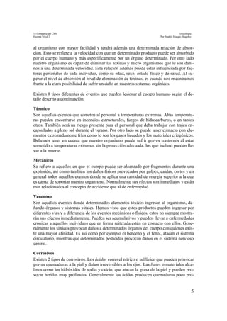 18 Compañía del CBS Toxicología
Hazmat Nivel 2 Por Andrés Maggio Magofke
5
al organismo con mayor facilidad y tendrá además una determinada relación de absor-
ción. Esto se refiere a la velocidad con que un determinado producto puede ser absorbido
por el cuerpo humano y más específicamente por un órgano determinado. Por otro lado
nuestro organismo es capaz de eliminar las toxinas y micro organismos que le son dañi-
nos a una determinada velocidad. Esta relación además puede estar influenciada por fac-
tores personales de cada individuo, como su edad, sexo, estado físico y de salud. Al su-
perar el nivel de absorción al nivel de eliminación de toxinas, es cuando nos encontramos
frente a la clara posibilidad de sufrir un daño en nuestros sistemas orgánicos.
Existen 8 tipos diferentes de eventos que pueden lesionar el cuerpo humano según el de-
talle descrito a continuación.
Térmico
Son aquellos eventos que someten al personal a temperaturas extremas. Altas temperatu-
ras pueden encontrarse en incendios estructurales, fuegos de hidrocarburos, o en tantos
otros. También será un riesgo presente para el personal que deba trabajar con trajes en-
capsulados a pleno sol durante el verano. Por otro lado se puede tener contacto con ele-
mentos extremadamente fríos como lo son los gases licuados y los materiales criogénicos.
Debemos tener en cuenta que nuestro organismo puede sufrir graves trastornos al estar
sometido a temperaturas extremas sin la protección adecuada, los que incluso pueden lle-
var a la muerte.
Mecánicos
Se refiere a aquellos en que el cuerpo puede ser alcanzado por fragmentos durante una
explosión, así como también los daños físicos provocados por golpes, caídas, cortes y en
general todos aquellos eventos donde se aplica una cantidad de energía superior a la que
es capaz de soportar nuestro organismo. Normalmente sus efectos son inmediatos y están
más relacionados al concepto de accidente que al de enfermedad.
Venenoso
Son aquellos eventos donde determinados elementos tóxicos ingresan al organismo, da-
ñando órganos y sistemas vitales. Hemos visto que estos productos pueden ingresar por
diferentes vías y a diferencia de los eventos mecánicos o físicos, estos no siempre mostra-
rán sus efectos inmediatamente. Pueden ser acumulativos y pueden llevar a enfermedades
crónicas a aquellos individuos que en forma reiterada estén en contacto con ellos. Gene-
ralmente los tóxicos provocan daños a determinados órganos del cuerpo con quienes exis-
te una mayor afinidad. Es así como por ejemplo el benceno y el fenol, atacan el sistema
circulatorio, mientras que determinados pesticidas provocan daños en el sistema nervioso
central.
Corrosivos
Existen 2 tipos de corrosivos. Los ácidos como el nítrico o sulfúrico que pueden provocar
graves quemaduras a la piel y daños irreversibles a los ojos. Las bases o materiales alca-
linos como los hidróxidos de sodio y calcio, que atacan la grasa de la piel y pueden pro-
vocar heridas muy profundas. Generalmente los ácidos producen quemaduras poco pro-
 