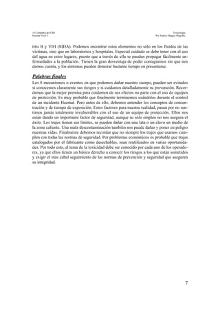 18 Compañía del CBS Toxicología
Hazmat Nivel 2 Por Andrés Maggio Magofke
7
titis B y VIH (SIDA). Podemos encontrar estos elementos no sólo en los fluidos de las
víctimas, sino que en laboratorios y hospitales. Especial cuidado se debe tener con el uso
del agua en estos lugares, puesto que a través de ella se pueden propagar fácilmente en-
fermedades a la población. Tienen la gran desventaja de poder contagiarnos sin que nos
demos cuenta, y los síntomas pueden demorar bastante tiempo en presentarse.
Palabras finales
Los 8 mecanismos o eventos en que podemos dañar nuestro cuerpo, pueden ser evitados
si conocemos claramente sus riesgos y si cuidamos detalladamente su prevención. Recor-
demos que la mejor premisa para cuidarnos de sus efectos no parte con el uso de equipos
de protección. Es muy probable que finalmente terminemos usándolos durante el control
de un incidente Hazmat. Pero antes de ello, debemos entender los conceptos de concen-
tración y de tiempo de exposición. Estos factores para nuestra realidad, pasan por no sen-
tirnos jamás totalmente invulnerables con el uso de un equipo de protección. Ellos nos
están dando un importante factor de seguridad, aunque su sólo empleo no nos asegura el
éxito. Los trajes tienen sus límites, se pueden dañar con una lata o un clavo en medio de
la zona caliente. Una mala descontaminación también nos puede dañar y poner en peligro
nuestras vidas. Finalmente debemos recordar que no siempre los trajes que usamos cum-
plen con todas las normas de seguridad. Por problemas económicos es probable que trajes
catalogados por el fabricante como desechables, sean reutilizados en varias oportunida-
des. Por todo esto, el tema de la toxicidad debe ser conocido por cada uno de los operado-
res, ya que ellos tienen un básico derecho a conocer los riesgos a los que están sometidos
y exigir el más cabal seguimiento de las normas de prevención y seguridad que aseguren
su integridad.
 