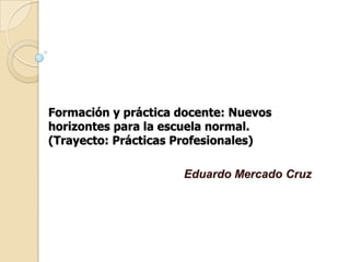Formación y práctica docente: Nuevos
horizontes para la escuela normal.
(Trayecto: Prácticas Profesionales)

                     Eduardo Mercado Cruz
 