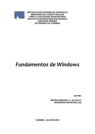 REPÚBLICA BOLIVARIANA DE VENEZUELA
MINISTERIO DEL PODER POPULAR
PARA LA EDUCACIÓN UNIVERSITARIA
INSTITUTO UNIVERSITARIO POLITÉCNICO
“SANTIAGO MARIÑO”
EXTENSIÓN COL CABIMAS
Fundamentos de Windows
AUTOR:
MEDINA MARIANA C.I. 28.334.017
INGENIERIA INDUSTRIAL (45)
CABIMAS, JULIO DE 2020
 