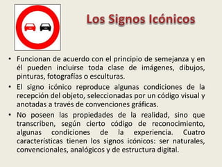 • Funcionan de acuerdo con el principio de semejanza y en
él pueden incluirse toda clase de imágenes, dibujos,
pinturas, fotografías o esculturas.
• El signo icónico reproduce algunas condiciones de la
recepción del objeto, seleccionadas por un código visual y
anotadas a través de convenciones gráficas.
• No poseen las propiedades de la realidad, sino que
transcriben, según cierto código de reconocimiento,
algunas condiciones de la experiencia. Cuatro
características tienen los signos icónicos: ser naturales,
convencionales, analógicos y de estructura digital.
 