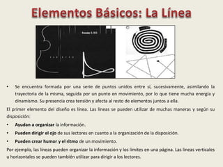 • Se encuentra formada por una serie de puntos unidos entre sí, sucesivamente, asimilando la
trayectoria de la misma, seguida por un punto en movimiento, por lo que tiene mucha energía y
dinamismo. Su presencia crea tensión y afecta al resto de elementos juntos a ella.
El primer elemento del diseño es línea. Las líneas se pueden utilizar de muchas maneras y según su
disposición:
• Ayudan a organizar la información.
• Pueden dirigir el ojo de sus lectores en cuanto a la organización de la disposición.
• Pueden crear humor y el ritmo de un movimiento.
Por ejemplo, las líneas pueden organizar la información y los límites en una página. Las lineas verticales
u horizontales se pueden también utilizar para dirigir a los lectores.
 