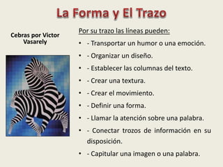 Cebras por Victor
Vasarely
Por su trazo las líneas pueden:
• - Transportar un humor o una emoción.
• - Organizar un diseño.
• - Establecer las columnas del texto.
• - Crear una textura.
• - Crear el movimiento.
• - Definir una forma.
• - Llamar la atención sobre una palabra.
• - Conectar trozos de información en su
disposición.
• - Capitular una imagen o una palabra.
 