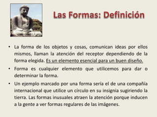 • La forma de los objetos y cosas, comunican ideas por ellos
mismos, llaman la atención del receptor dependiendo de la
forma elegida. Es un elemento esencial para un buen diseño.
• Forma es cualquier elemento que utilicemos para dar o
determinar la forma.
• Un ejemplo marcado por una forma sería el de una compañía
internacional que utilice un círculo en su insignia sugiriendo la
tierra. Las formas inusuales atraen la atención porque inducen
a la gente a ver formas regulares de las imágenes.
 