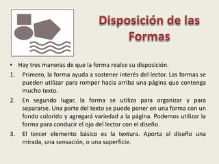• Hay tres maneras de que la forma realce su disposición.
1. Primero, la forma ayuda a sostener interés del lector. Las formas se
pueden utilizar para romper hacia arriba una página que contenga
mucho texto.
2. En segundo lugar, la forma se utiliza para organizar y para
separarse. Una parte del texto se puede poner en una forma con un
fondo colorido y agregará variedad a la página. Podemos utilizar la
forma para conducir el ojo del lector con el diseño.
3. El tercer elemento básico es la textura. Aporta al diseño una
mirada, una sensación, o una superficie.
 