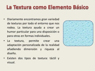 • Diariamente encontramos gran variedad
de texturas por todo el entorno que nos
rodea. La textura ayuda a crear un
humor particular para una disposición o
para otras en formas individuales.
• La textura, permite crear una
adaptación personalizada de la realidad
añadiendo dimensión y riqueza al
diseño.
• Existen dos tipos de textura: táctil y
visual.
 