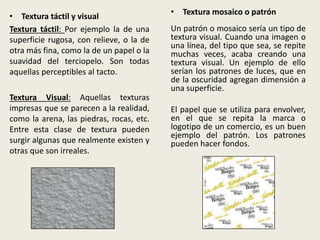 • Textura táctil y visual
Textura táctil: Por ejemplo la de una
superficie rugosa, con relieve, o la de
otra más fina, como la de un papel o la
suavidad del terciopelo. Son todas
aquellas perceptibles al tacto.
Textura Visual: Aquellas texturas
impresas que se parecen a la realidad,
como la arena, las piedras, rocas, etc.
Entre esta clase de textura pueden
surgir algunas que realmente existen y
otras que son irreales.
• Textura mosaico o patrón
Un patrón o mosaico sería un tipo de
textura visual. Cuando una imagen o
una línea, del tipo que sea, se repite
muchas veces, acaba creando una
textura visual. Un ejemplo de ello
serían los patrones de luces, que en
de la oscuridad agregan dimensión a
una superficie.
El papel que se utiliza para envolver,
en el que se repita la marca o
logotipo de un comercio, es un buen
ejemplo del patrón. Los patrones
pueden hacer fondos.
 