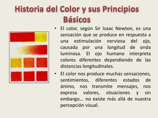 • El color, según Sir Isaac Newton, es una
sensación que se produce en respuesta a
una estimulación nerviosa del ojo,
causada por una longitud de onda
luminosa. El ojo humano interpreta
colores diferentes dependiendo de las
distancias longitudinales.
• El color nos produce muchas sensaciones,
sentimientos, diferentes estados de
ánimo, nos transmite mensajes, nos
expresa valores, situaciones y sin
embargo... no existe más allá de nuestra
percepción visual.
 
