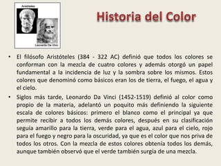• El filósofo Aristóteles (384 - 322 AC) definió que todos los colores se
conforman con la mezcla de cuatro colores y además otorgó un papel
fundamental a la incidencia de luz y la sombra sobre los mismos. Estos
colores que denominó como básicos eran los de tierra, el fuego, el agua y
el cielo.
• Siglos más tarde, Leonardo Da Vinci (1452-1519) definió al color como
propio de la materia, adelantó un poquito más definiendo la siguiente
escala de colores básicos: primero el blanco como el principal ya que
permite recibir a todos los demás colores, después en su clasificación
seguía amarillo para la tierra, verde para el agua, azul para el cielo, rojo
para el fuego y negro para la oscuridad, ya que es el color que nos priva de
todos los otros. Con la mezcla de estos colores obtenía todos los demás,
aunque también observó que el verde también surgía de una mezcla.
 